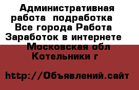 Административная работа (подработка) - Все города Работа » Заработок в интернете   . Московская обл.,Котельники г.